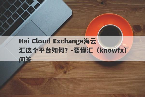 Hai Cloud Exchange海云汇这个平台如何？-要懂汇（knowfx）问答