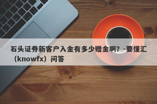 石头证券新客户入金有多少赠金啊？-要懂汇（knowfx）问答