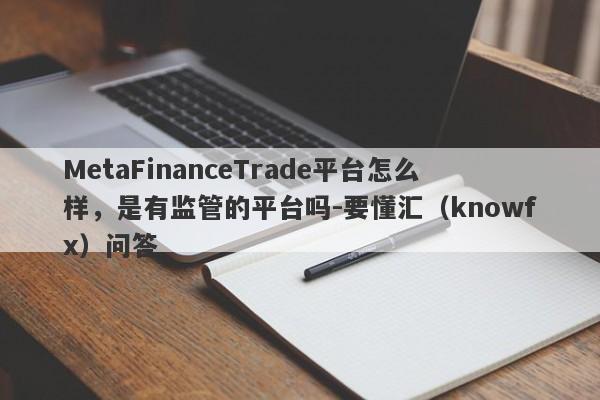 MetaFinanceTrade平台怎么样，是有监管的平台吗-要懂汇（knowfx）问答