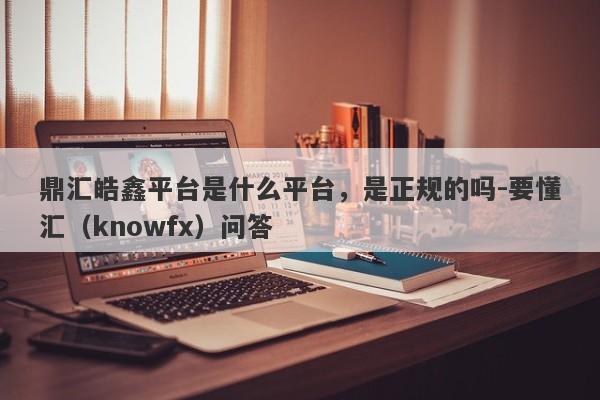 鼎汇皓鑫平台是什么平台，是正规的吗-要懂汇（knowfx）问答