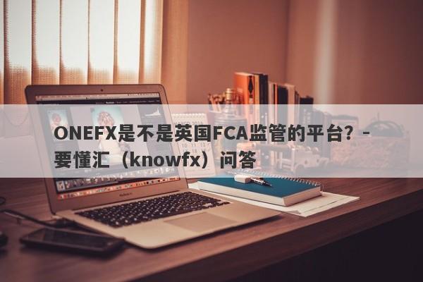 ONEFX是不是英国FCA监管的平台？-要懂汇（knowfx）问答