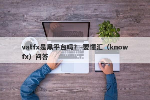 vatfx是黑平台吗？-要懂汇（knowfx）问答