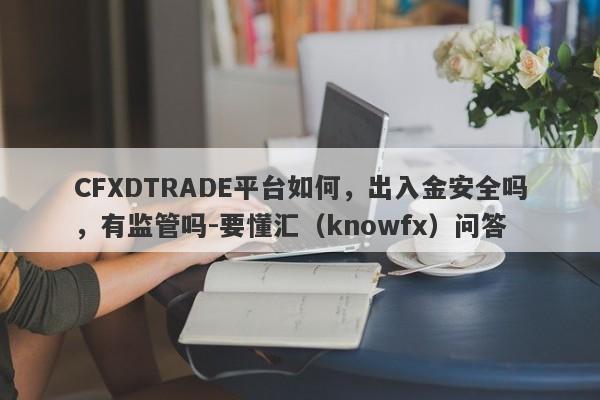 CFXDTRADE平台如何，出入金安全吗，有监管吗-要懂汇（knowfx）问答