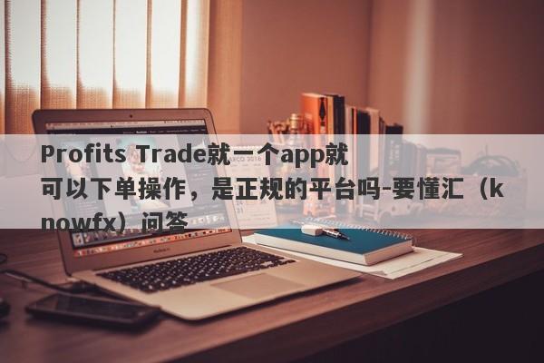 Profits Trade就一个app就可以下单操作，是正规的平台吗-要懂汇（knowfx）问答