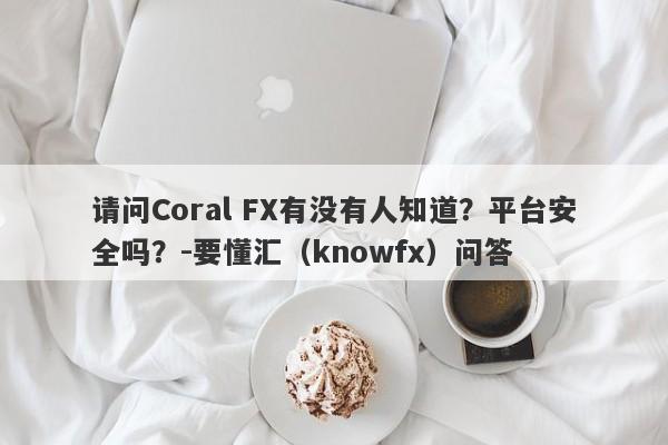 请问Coral FX有没有人知道？平台安全吗？-要懂汇（knowfx）问答