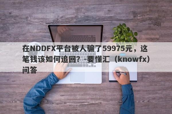 在NDDFX平台被人骗了59975元，这笔钱该如何追回？-要懂汇（knowfx）问答