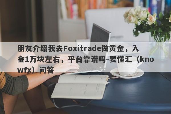 朋友介绍我去Foxitrade做黄金，入金1万块左右，平台靠谱吗-要懂汇（knowfx）问答