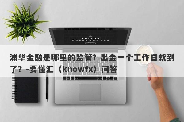 浦华金融是哪里的监管？出金一个工作日就到了？-要懂汇（knowfx）问答