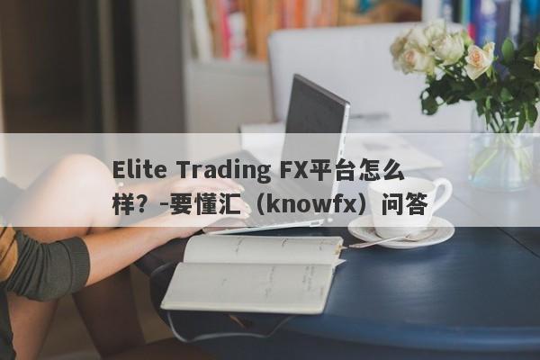 Elite Trading FX平台怎么样？-要懂汇（knowfx）问答