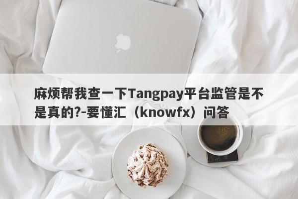 麻烦帮我查一下Tangpay平台监管是不是真的?-要懂汇（knowfx）问答