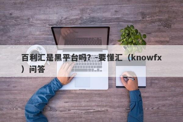 百利汇是黑平台吗？-要懂汇（knowfx）问答