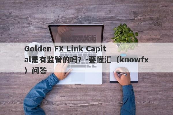 Golden FX Link Capital是有监管的吗？-要懂汇（knowfx）问答