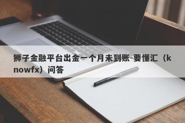 狮子金融平台出金一个月未到账-要懂汇（knowfx）问答