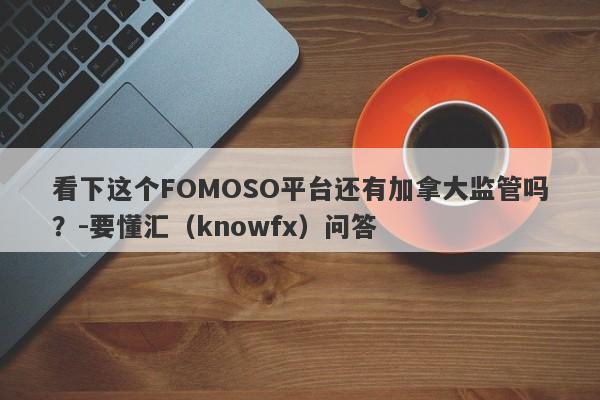 看下这个FOMOSO平台还有加拿大监管吗？-要懂汇（knowfx）问答