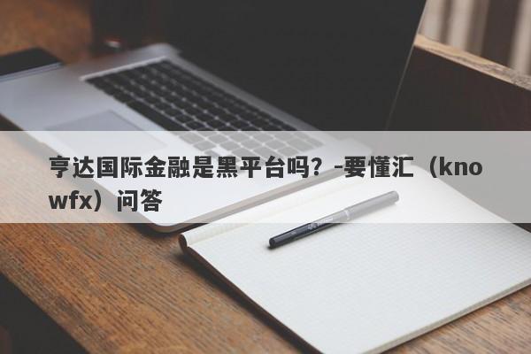 亨达国际金融是黑平台吗？-要懂汇（knowfx）问答