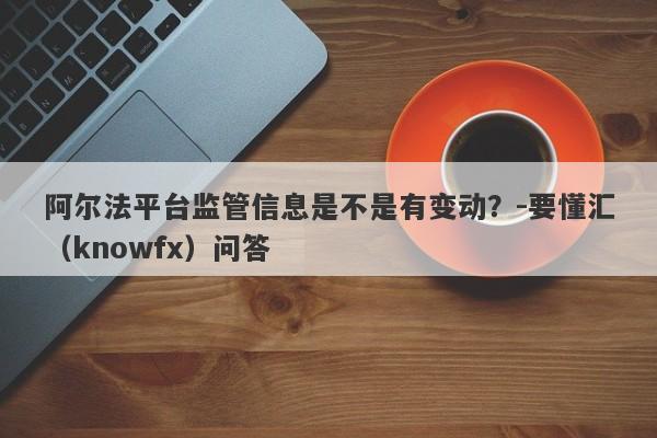 阿尔法平台监管信息是不是有变动？-要懂汇（knowfx）问答