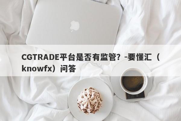 CGTRADE平台是否有监管？-要懂汇（knowfx）问答