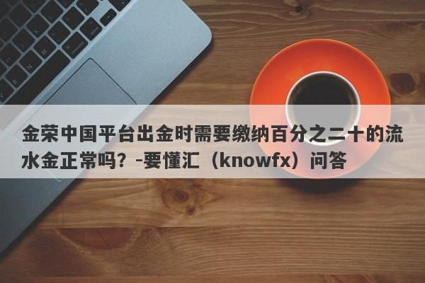 金荣中国平台出金时需要缴纳百分之二十的流水金正常吗？-要懂汇（knowfx）问答