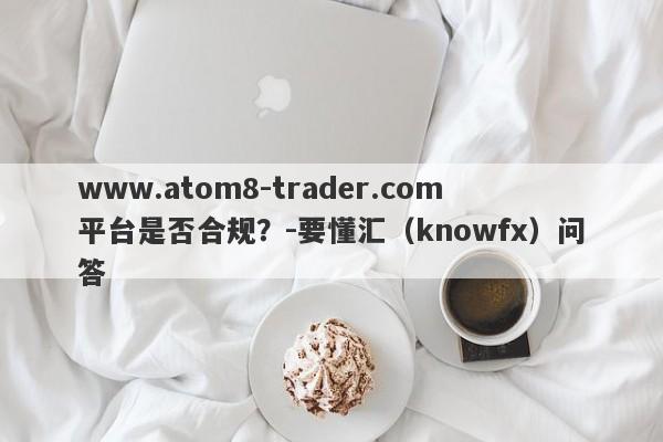 www.atom8-trader.com平台是否合规？-要懂汇（knowfx）问答