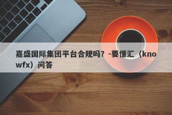 嘉盛国际集团平台合规吗？-要懂汇（knowfx）问答