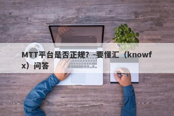 MTT平台是否正规？-要懂汇（knowfx）问答