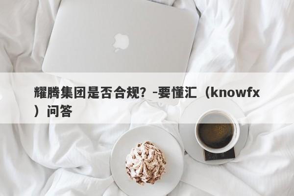 耀腾集团是否合规？-要懂汇（knowfx）问答