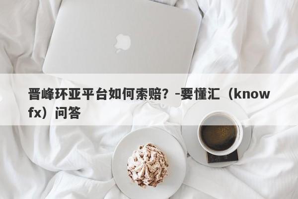 晋峰环亚平台如何索赔？-要懂汇（knowfx）问答