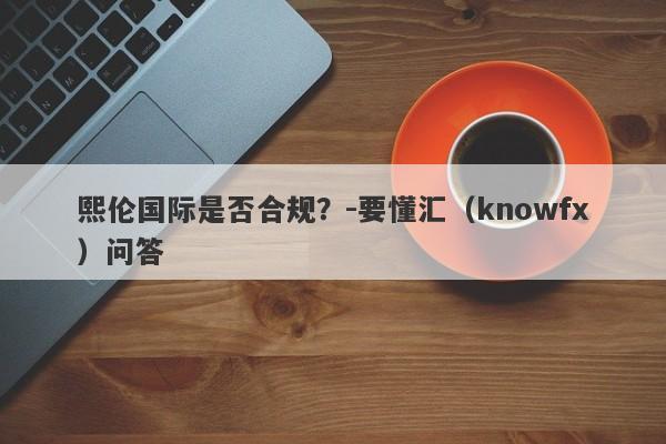 熙伦国际是否合规？-要懂汇（knowfx）问答