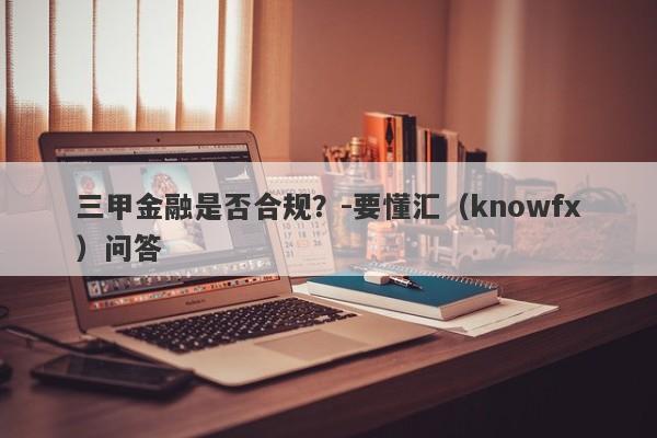 三甲金融是否合规？-要懂汇（knowfx）问答