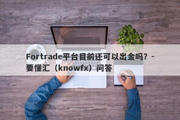 Fortrade平台目前还可以出金吗？-要懂汇（knowfx）问答