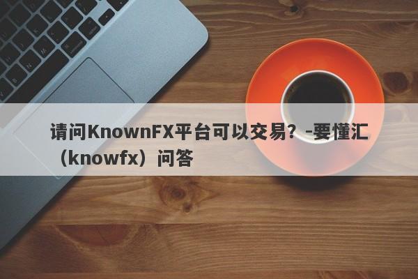 请问KnownFX平台可以交易？-要懂汇（knowfx）问答