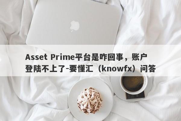 Asset Prime平台是咋回事，账户登陆不上了-要懂汇（knowfx）问答