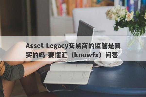 Asset Legacy交易商的监管是真实的吗-要懂汇（knowfx）问答