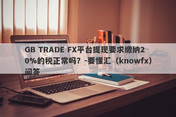 GB TRADE FX平台提现要求缴纳20%的税正常吗？-要懂汇（knowfx）问答