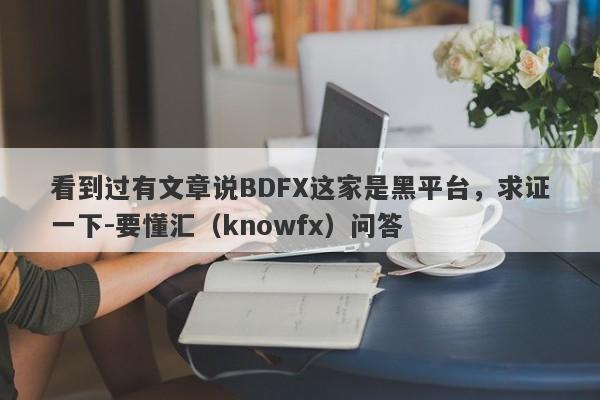 看到过有文章说BDFX这家是黑平台，求证一下-要懂汇（knowfx）问答