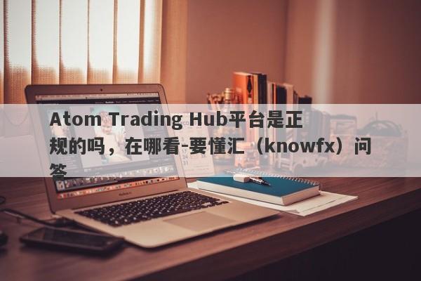 Atom Trading Hub平台是正规的吗，在哪看-要懂汇（knowfx）问答