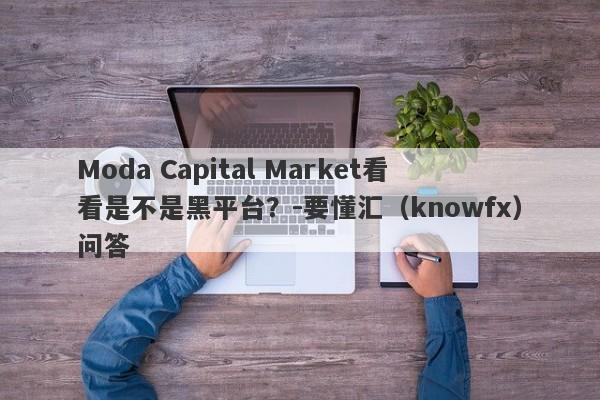 Moda Capital Market看看是不是黑平台？-要懂汇（knowfx）问答