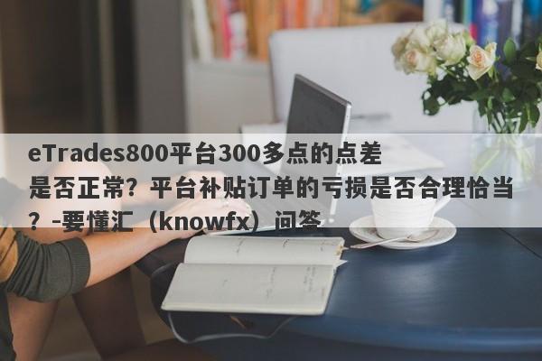 eTrades800平台300多点的点差是否正常？平台补贴订单的亏损是否合理恰当？-要懂汇（knowfx）问答