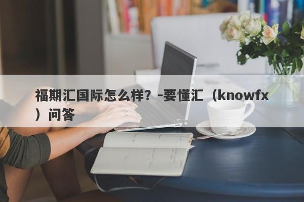 福期汇国际怎么样？-要懂汇（knowfx）问答