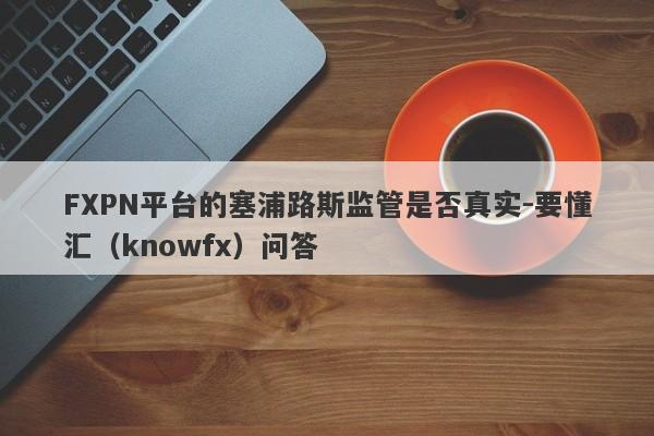 FXPN平台的塞浦路斯监管是否真实-要懂汇（knowfx）问答