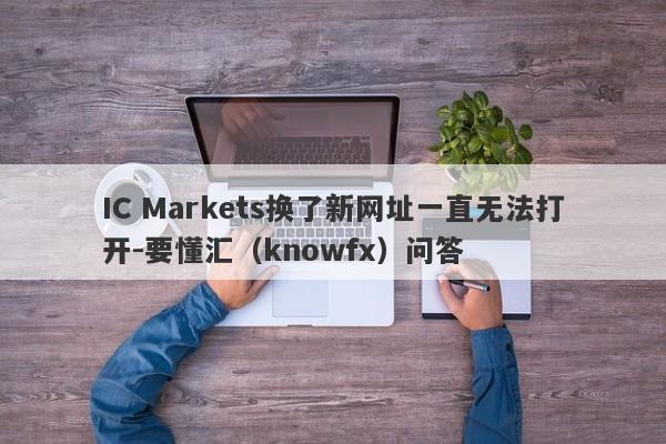 IC Markets换了新网址一直无法打开-要懂汇（knowfx）问答