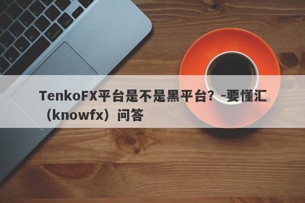 TenkoFX平台是不是黑平台？-要懂汇（knowfx）问答