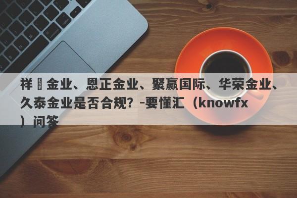 祥昇金业、恩正金业、聚赢国际、华荣金业、久泰金业是否合规？-要懂汇（knowfx）问答