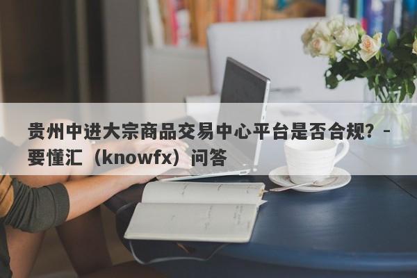 贵州中进大宗商品交易中心平台是否合规？-要懂汇（knowfx）问答