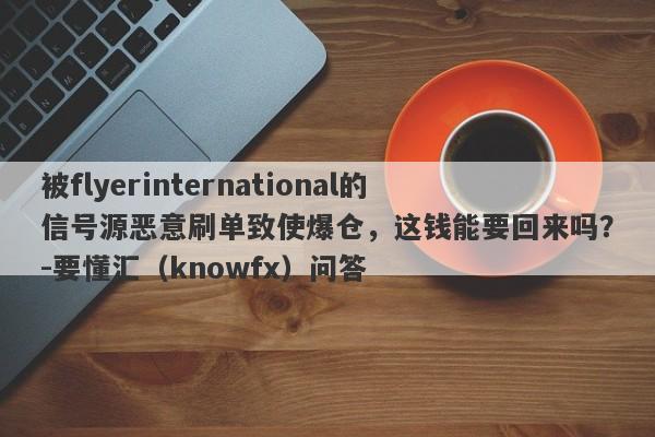 被flyerinternational的信号源恶意刷单致使爆仓，这钱能要回来吗？-要懂汇（knowfx）问答