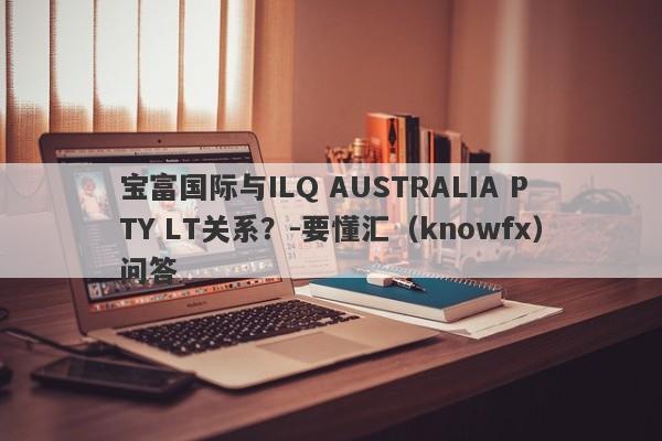 宝富国际与ILQ AUSTRALIA PTY LT关系？-要懂汇（knowfx）问答