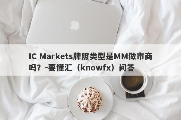 IC Markets牌照类型是MM做市商吗？-要懂汇（knowfx）问答