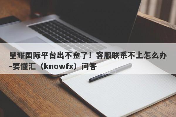 星耀国际平台出不金了！客服联系不上怎么办-要懂汇（knowfx）问答