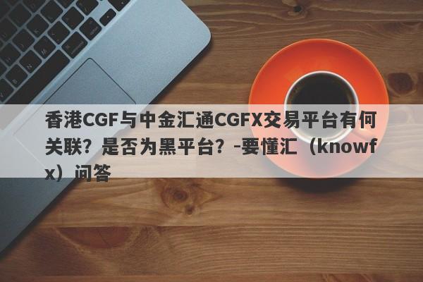 香港CGF与中金汇通CGFX交易平台有何关联？是否为黑平台？-要懂汇（knowfx）问答