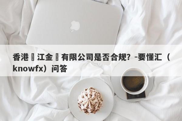 香港長江金業有限公司是否合规？-要懂汇（knowfx）问答